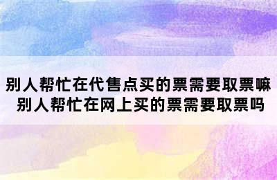 别人帮忙在代售点买的票需要取票嘛 别人帮忙在网上买的票需要取票吗